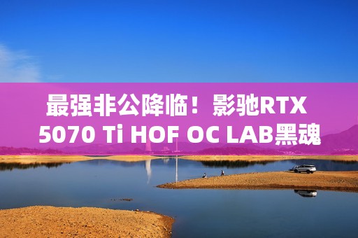 最强非公降临！影驰RTX 5070 Ti HOF OC LAB黑魂X显卡评测：供电、散热都是顶级