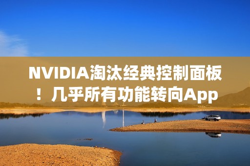 NVIDIA淘汰经典控制面板！几乎所有功能转向App