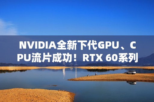 NVIDIA全新下代GPU、CPU流片成功！RTX 60系列就用它