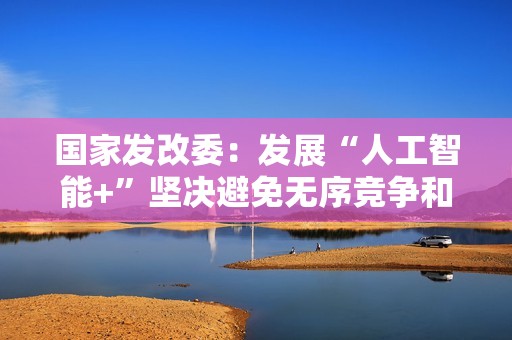 国家发改委：发展“人工智能+”坚决避免无序竞争和一拥而上