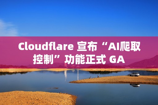 Cloudflare 宣布“AI爬取控制”功能正式 GA