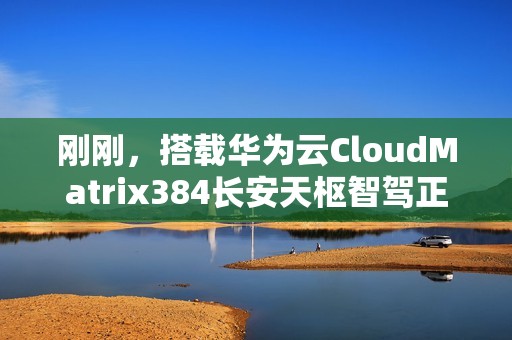 刚刚，搭载华为云CloudMatrix384长安天枢智驾正式发布
