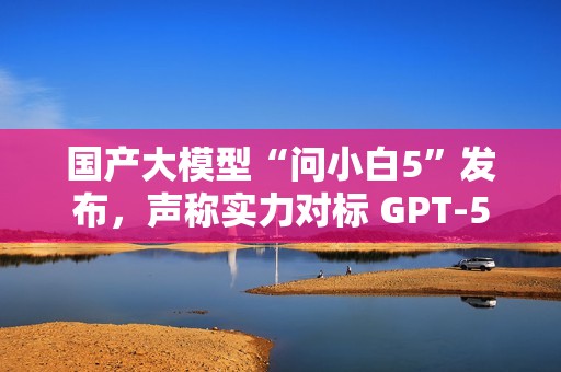 国产大模型“问小白5”发布，声称实力对标 GPT-5