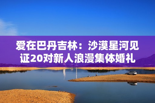 爱在巴丹吉林：沙漠星河见证20对新人浪漫集体婚礼