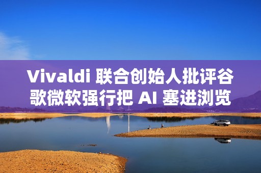 Vivaldi 联合创始人批评谷歌微软强行把 AI 塞进浏览器