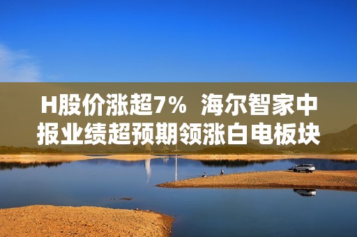 H股价涨超7%  海尔智家中报业绩超预期领涨白电板块