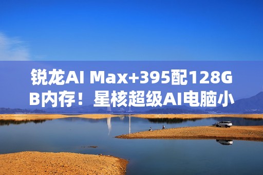 锐龙AI Max+395配128GB内存！星核超级AI电脑小米有品众筹破1000万