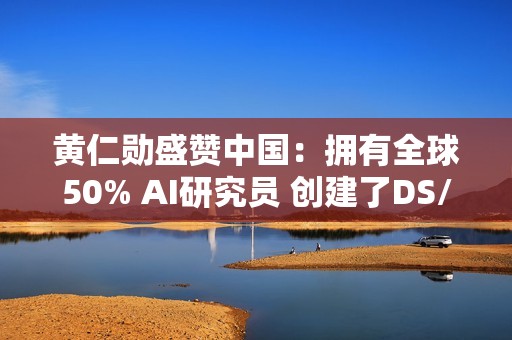 黄仁勋盛赞中国：拥有全球50% AI研究员 创建了DS/Qwen等先进模型