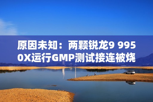 原因未知：两颗锐龙9 9950X运行GMP测试接连被烧！没有超频超压