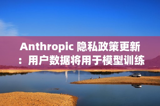 Anthropic 隐私政策更新：用户数据将用于模型训练、默认同意