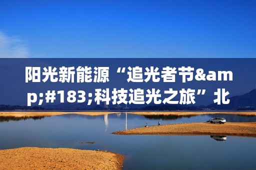 阳光新能源“追光者节·科技追光之旅”北京迎来收官 以创新引领行业高质量发展