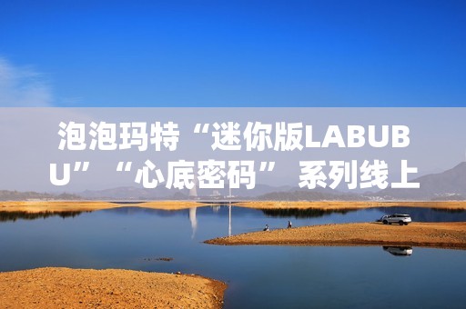 泡泡玛特“迷你版LABUBU”“心底密码” 系列线上卖爆了