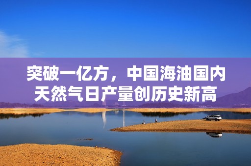 突破一亿方，中国海油国内天然气日产量创历史新高