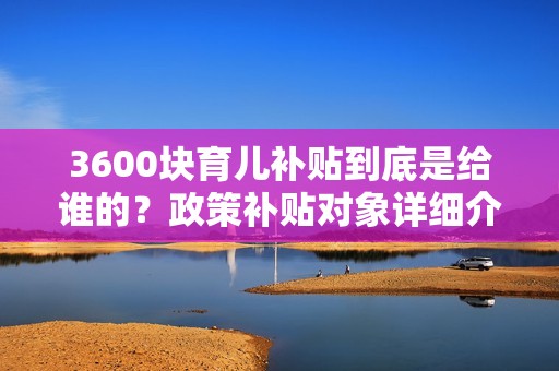 3600块育儿补贴到底是给谁的？政策补贴对象详细介绍