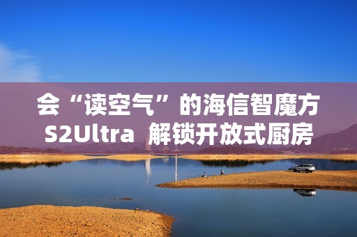 会“读空气”的海信智魔方S2Ultra  解锁开放式厨房“零跑烟”体验