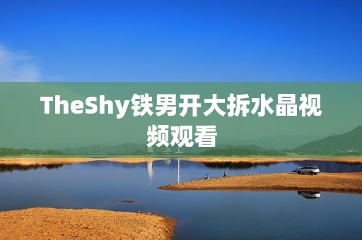 TheShy铁男开大拆水晶视频观看