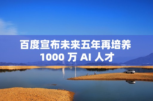 百度宣布未来五年再培养 1000 万 AI 人才