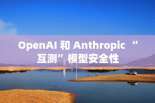 OpenAI 和 Anthropic “互测”模型安全性