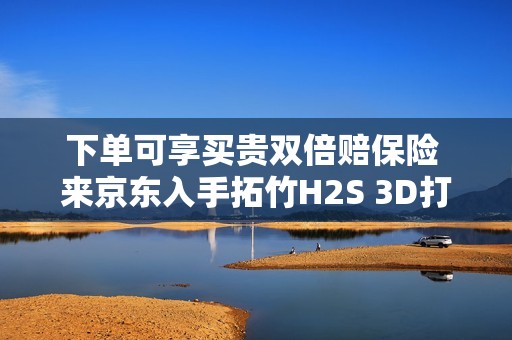 下单可享买贵双倍赔保险 来京东入手拓竹H2S 3D打印机更划算