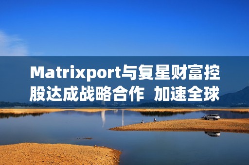 Matrixport与复星财富控股达成战略合作  加速全球金融数字化进程