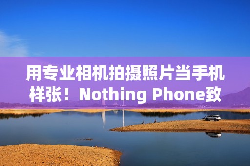 用专业相机拍摄照片当手机样张！Nothing Phone致歉：不幸疏忽导致