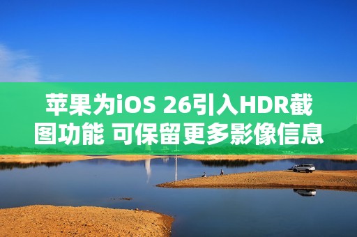 苹果为iOS 26引入HDR截图功能 可保留更多影像信息