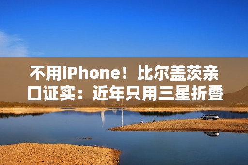 不用iPhone！比尔盖茨亲口证实：近年只用三星折叠屏手机、李在镕赠送