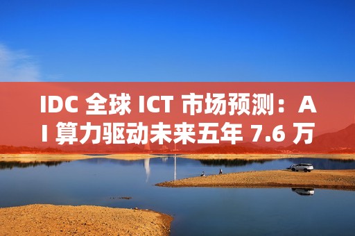 IDC 全球 ICT 市场预测：AI 算力驱动未来五年 7.6 万亿美元市场