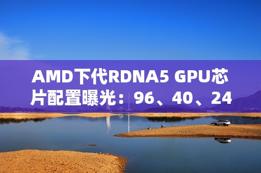 AMD下代RDNA5 GPU芯片配置曝光：96、40、24、12个计算单元