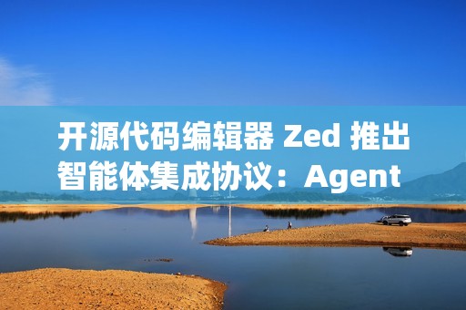 开源代码编辑器 Zed 推出智能体集成协议：Agent Client Protocol (ACP)