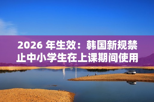 2026 年生效：韩国新规禁止中小学生在上课期间使用手机