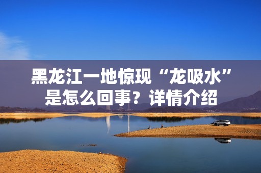 黑龙江一地惊现“龙吸水”是怎么回事？详情介绍