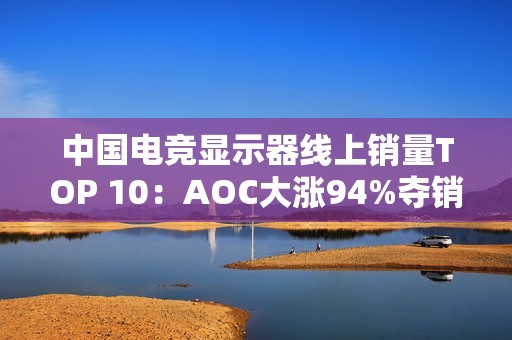 中国电竞显示器线上销量TOP 10：AOC大涨94%夺销量冠军 小米第6