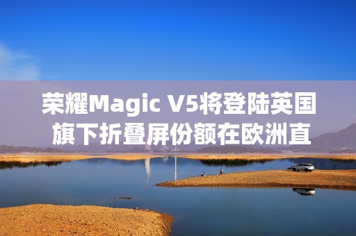 荣耀Magic V5将登陆英国 旗下折叠屏份额在欧洲直追三星
