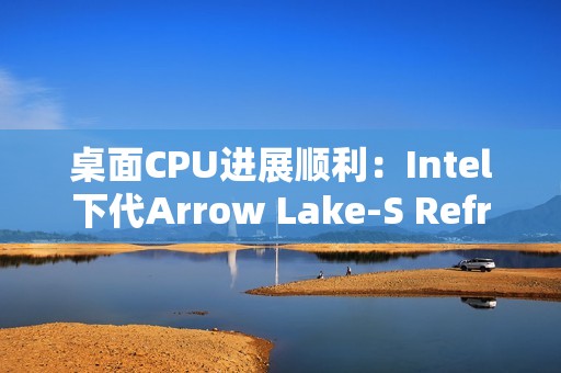 桌面CPU进展顺利：Intel下代Arrow Lake-S Refresh、下下代28核Nova Lake-S现身