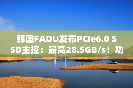 韩国FADU发布PCIe6.0 SSD主控：最高28.5GB/s！功耗不到9W