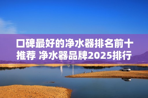 口碑最好的净水器排名前十推荐 净水器品牌2025排行榜