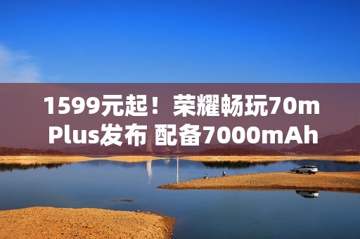 1599元起！荣耀畅玩70m Plus发布 配备7000mAh电池