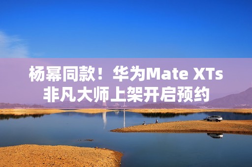杨幂同款！华为Mate XTs非凡大师上架开启预约