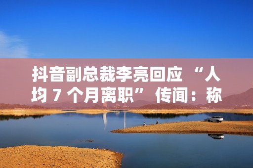 抖音副总裁李亮回应 “人均 7 个月离职” 传闻：称大多是 AI 创作