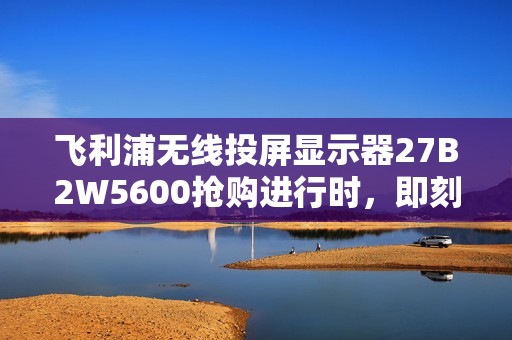 飞利浦无线投屏显示器27B2W5600抢购进行时，即刻锁定限时福利！