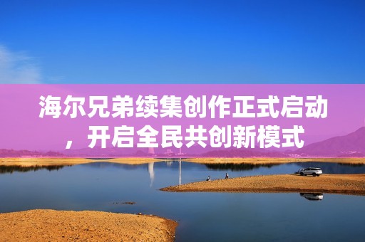海尔兄弟续集创作正式启动，开启全民共创新模式