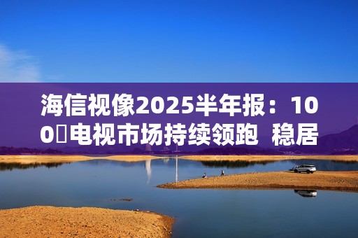 海信视像2025半年报：100吋电视市场持续领跑  稳居全球第一