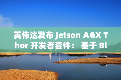 英伟达发布 Jetson AGX Thor 开发者套件： 基于 Blackwell 架构、专为物理 AI 和机器人打造