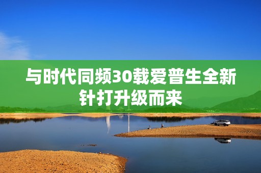 与时代同频30载爱普生全新针打升级而来