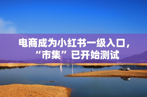 电商成为小红书一级入口，“市集”已开始测试