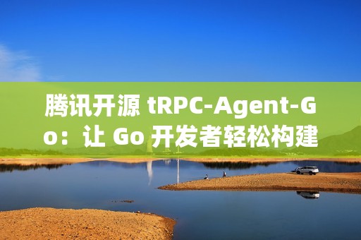 腾讯开源 tRPC-Agent-Go：让 Go 开发者轻松构建智能 AI 应用