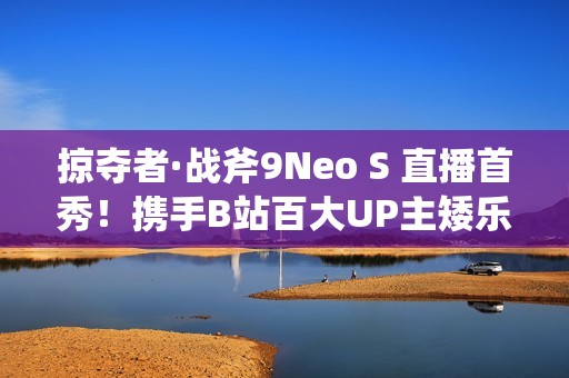 掠夺者·战斧9Neo S 直播首秀！携手B站百大UP主矮乐多开启次元电竞之旅！