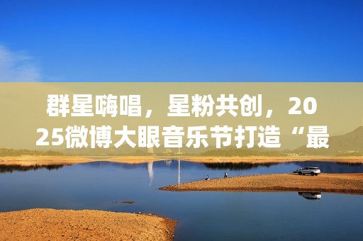 群星嗨唱，星粉共创，2025微博大眼音乐节打造“最懂年轻人”的狂欢盛宴(群星演唱会完整版)