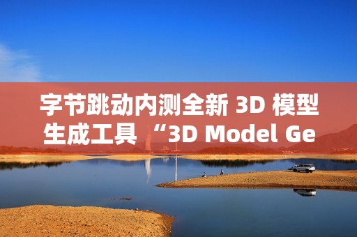 字节跳动内测全新 3D 模型生成工具 “3D Model Generator”